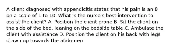 A client diagnosed with appendicitis states that his pain is an 8 on a scale of 1 to 10. What is the nurse's best intervention to assist the client? A. Position the client prone B. Sit the client on the side of the bed, leaning on the bedside table C. Ambulate the client with assistance D. Position the client on his back with legs drawn up towards the abdomen