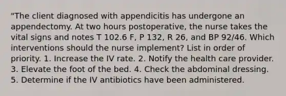 "The client diagnosed with appendicitis has undergone an appendectomy. At two hours postoperative, the nurse takes the vital signs and notes T 102.6 F, P 132, R 26, and BP 92/46. Which interventions should the nurse implement? List in order of priority. 1. Increase the IV rate. 2. Notify the health care provider. 3. Elevate the foot of the bed. 4. Check the abdominal dressing. 5. Determine if the IV antibiotics have been administered.