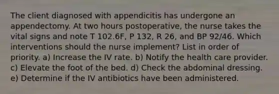 The client diagnosed with appendicitis has undergone an appendectomy. At two hours postoperative, the nurse takes the vital signs and note T 102.6F, P 132, R 26, and BP 92/46. Which interventions should the nurse implement? List in order of priority. a) Increase the IV rate. b) Notify the health care provider. c) Elevate the foot of the bed. d) Check the abdominal dressing. e) Determine if the IV antibiotics have been administered.