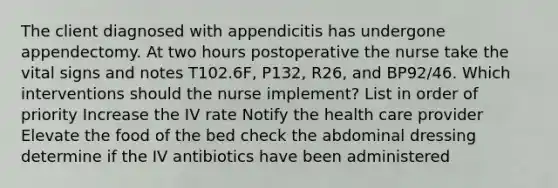 The client diagnosed with appendicitis has undergone appendectomy. At two hours postoperative the nurse take the vital signs and notes T102.6F, P132, R26, and BP92/46. Which interventions should the nurse implement? List in order of priority Increase the IV rate Notify the health care provider Elevate the food of the bed check the abdominal dressing determine if the IV antibiotics have been administered