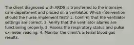 The client diagnosed with ARDS is transferred to the intensive care department and placed on a ventilator. Which intervention should the nurse implement first? 1. Confirm that the ventilator settings are correct. 2. Verify that the ventilator alarms are functioning properly. 3. Assess the respiratory status and pulse oximeter reading. 4. Monitor the client's arterial blood gas results.