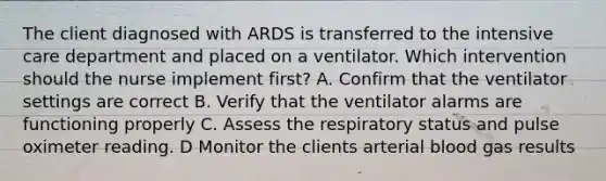 The client diagnosed with ARDS is transferred to the intensive care department and placed on a ventilator. Which intervention should the nurse implement first? A. Confirm that the ventilator settings are correct B. Verify that the ventilator alarms are functioning properly C. Assess the respiratory status and pulse oximeter reading. D Monitor the clients arterial blood gas results