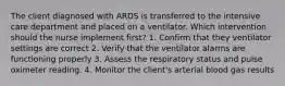 The client diagnosed with ARDS is transferred to the intensive care department and placed on a ventilator. Which intervention should the nurse implement first? 1. Confirm that they ventilator settings are correct 2. Verify that the ventilator alarms are functioning properly 3. Assess the respiratory status and pulse oximeter reading. 4. Monitor the client's arterial blood gas results