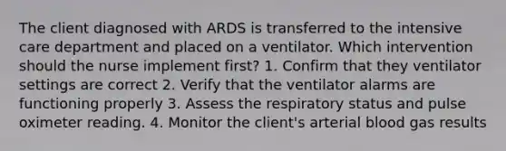 The client diagnosed with ARDS is transferred to the intensive care department and placed on a ventilator. Which intervention should the nurse implement first? 1. Confirm that they ventilator settings are correct 2. Verify that the ventilator alarms are functioning properly 3. Assess the respiratory status and pulse oximeter reading. 4. Monitor the client's arterial blood gas results