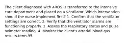 The client diagnosed with ARDS is transferred to the intensive care department and placed on a ventilator. Which intervention should the nurse implement first? 1. Confirm that the ventilator settings are correct. 2. Verify that the ventilator alarms are functioning properly. 3. Assess the respiratory status and pulse oximeter reading. 4. Monitor the client's arterial blood gas results.term-95