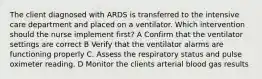 The client diagnosed with ARDS is transferred to the intensive care department and placed on a ventilator. Which intervention should the nurse implement first? A Confirm that the ventilator settings are correct B Verify that the ventilator alarms are functioning properly C. Assess the respiratory status and pulse oximeter reading. D Monitor the clients arterial blood gas results