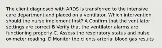 The client diagnosed with ARDS is transferred to the intensive care department and placed on a ventilator. Which intervention should the nurse implement first? A Confirm that the ventilator settings are correct B Verify that the ventilator alarms are functioning properly C. Assess the respiratory status and pulse oximeter reading. D Monitor the clients arterial blood gas results