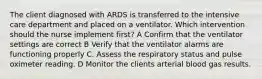 The client diagnosed with ARDS is transferred to the intensive care department and placed on a ventilator. Which intervention should the nurse implement first? A Confirm that the ventilator settings are correct B Verify that the ventilator alarms are functioning properly C. Assess the respiratory status and pulse oximeter reading. D Monitor the clients arterial blood gas results.