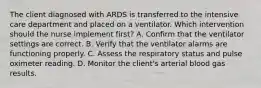 The client diagnosed with ARDS is transferred to the intensive care department and placed on a ventilator. Which intervention should the nurse implement first? A. Confirm that the ventilator settings are correct. B. Verify that the ventilator alarms are functioning properly. C. Assess the respiratory status and pulse oximeter reading. D. Monitor the client's arterial blood gas results.