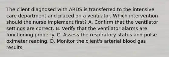 The client diagnosed with ARDS is transferred to the intensive care department and placed on a ventilator. Which intervention should the nurse implement first? A. Confirm that the ventilator settings are correct. B. Verify that the ventilator alarms are functioning properly. C. Assess the respiratory status and pulse oximeter reading. D. Monitor the client's arterial blood gas results.