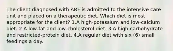 The client diagnosed with ARF is admitted to the intensive care unit and placed on a therapeutic diet. Which diet is most appropriate for the client? 1.A high-potassium and low-calcium diet. 2.A low-fat and low-cholesterol diet. 3.A high-carbohydrate and restricted-protein diet. 4.A regular diet with six (6) small feedings a day.