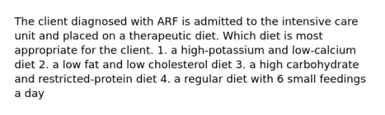 The client diagnosed with ARF is admitted to the intensive care unit and placed on a therapeutic diet. Which diet is most appropriate for the client. 1. a high-potassium and low-calcium diet 2. a low fat and low cholesterol diet 3. a high carbohydrate and restricted-protein diet 4. a regular diet with 6 small feedings a day