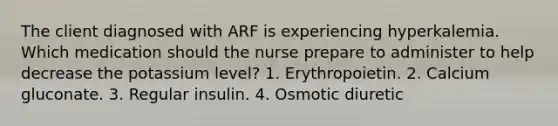 The client diagnosed with ARF is experiencing hyperkalemia. Which medication should the nurse prepare to administer to help decrease the potassium level? 1. Erythropoietin. 2. Calcium gluconate. 3. Regular insulin. 4. Osmotic diuretic