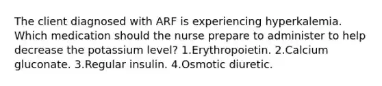 The client diagnosed with ARF is experiencing hyperkalemia. Which medication should the nurse prepare to administer to help decrease the potassium level? 1.Erythropoietin. 2.Calcium gluconate. 3.Regular insulin. 4.Osmotic diuretic.