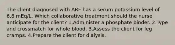 The client diagnosed with ARF has a serum potassium level of 6.8 mEq/L. Which collaborative treatment should the nurse anticipate for the client? 1.Administer a phosphate binder. 2.Type and crossmatch for whole blood. 3.Assess the client for leg cramps. 4.Prepare the client for dialysis.