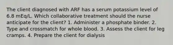 The client diagnosed with ARF has a serum potassium level of 6.8 mEq/L. Which collaborative treatment should the nurse anticipate for the client? 1. Administer a phosphate binder. 2. Type and crossmatch for whole blood. 3. Assess the client for leg cramps. 4. Prepare the client for dialysis