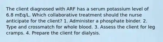 The client diagnosed with ARF has a serum potassium level of 6.8 mEq/L. Which collaborative treatment should the nurse anticipate for the client? 1. Administer a phosphate binder. 2. Type and crossmatch for whole blood. 3. Assess the client for leg cramps. 4. Prepare the client for dialysis.