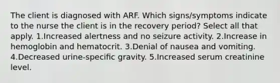 The client is diagnosed with ARF. Which signs/symptoms indicate to the nurse the client is in the recovery period? Select all that apply. 1.Increased alertness and no seizure activity. 2.Increase in hemoglobin and hematocrit. 3.Denial of nausea and vomiting. 4.Decreased urine-speciﬁc gravity. 5.Increased serum creatinine level.