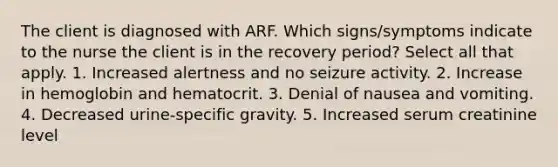 The client is diagnosed with ARF. Which signs/symptoms indicate to the nurse the client is in the recovery period? Select all that apply. 1. Increased alertness and no seizure activity. 2. Increase in hemoglobin and hematocrit. 3. Denial of nausea and vomiting. 4. Decreased urine-specific gravity. 5. Increased serum creatinine level