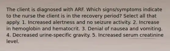 The client is diagnosed with ARF. Which signs/symptoms indicate to the nurse the client is in the recovery period? Select all that apply. 1. Increased alertness and no seizure activity. 2. Increase in hemoglobin and hematocrit. 3. Denial of nausea and vomiting. 4. Decreased urine-specific gravity. 5. Increased serum creatinine level.