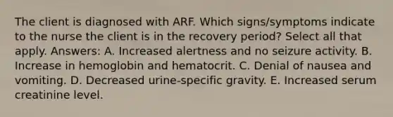 The client is diagnosed with ARF. Which signs/symptoms indicate to the nurse the client is in the recovery period? Select all that apply. Answers: A. Increased alertness and no seizure activity. B. Increase in hemoglobin and hematocrit. C. Denial of nausea and vomiting. D. Decreased urine-specific gravity. E. Increased serum creatinine level.