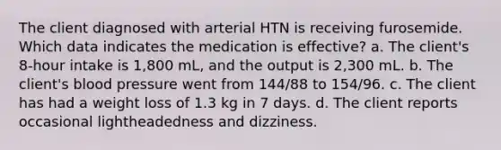 The client diagnosed with arterial HTN is receiving furosemide. Which data indicates the medication is effective? a. The client's 8-hour intake is 1,800 mL, and the output is 2,300 mL. b. The client's blood pressure went from 144/88 to 154/96. c. The client has had a weight loss of 1.3 kg in 7 days. d. The client reports occasional lightheadedness and dizziness.