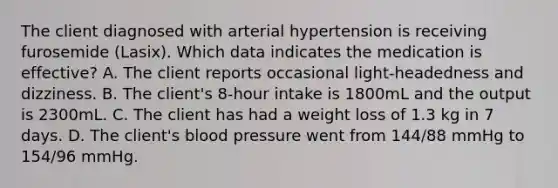 The client diagnosed with arterial hypertension is receiving furosemide (Lasix). Which data indicates the medication is effective? A. The client reports occasional light-headedness and dizziness. B. The client's 8-hour intake is 1800mL and the output is 2300mL. C. The client has had a weight loss of 1.3 kg in 7 days. D. The client's blood pressure went from 144/88 mmHg to 154/96 mmHg.