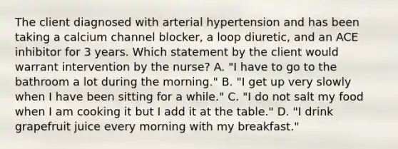 The client diagnosed with arterial hypertension and has been taking a calcium channel blocker, a loop diuretic, and an ACE inhibitor for 3 years. Which statement by the client would warrant intervention by the nurse? A. "I have to go to the bathroom a lot during the morning." B. "I get up very slowly when I have been sitting for a while." C. "I do not salt my food when I am cooking it but I add it at the table." D. "I drink grapefruit juice every morning with my breakfast."