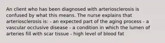 An client who has been diagnosed with arteriosclerosis is confused by what this means. The nurse explains that arteriosclerosis is: - an expected part of the aging process - a vascular occlusive disease - a condition in which the lumen of arteries fill with scar tissue - high level of blood fat