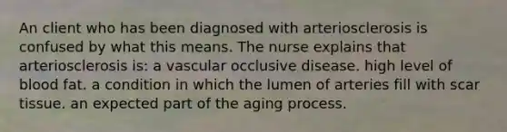 An client who has been diagnosed with arteriosclerosis is confused by what this means. The nurse explains that arteriosclerosis is: a vascular occlusive disease. high level of blood fat. a condition in which the lumen of arteries fill with scar tissue. an expected part of the aging process.