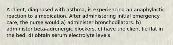 A client, diagnosed with asthma, is experiencing an anaphylactic reaction to a medication. After administering initial emergency care, the nurse would a) administer bronchodilators. b) administer beta-adrenergic blockers. c) have the client lie flat in the bed. d) obtain serum electrolyte levels.