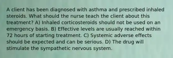 A client has been diagnosed with asthma and prescribed inhaled steroids. What should the nurse teach the client about this treatment? A) Inhaled corticosteroids should not be used on an emergency basis. B) Effective levels are usually reached within 72 hours of starting treatment. C) Systemic adverse effects should be expected and can be serious. D) The drug will stimulate the sympathetic nervous system.