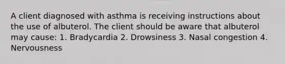 A client diagnosed with asthma is receiving instructions about the use of albuterol. The client should be aware that albuterol may cause: 1. Bradycardia 2. Drowsiness 3. Nasal congestion 4. Nervousness