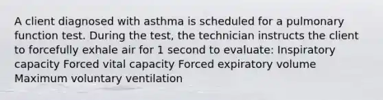 A client diagnosed with asthma is scheduled for a pulmonary function test. During the test, the technician instructs the client to forcefully exhale air for 1 second to evaluate: Inspiratory capacity Forced vital capacity Forced expiratory volume Maximum voluntary ventilation