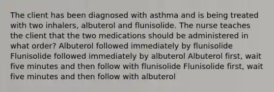 The client has been diagnosed with asthma and is being treated with two inhalers, albuterol and flunisolide. The nurse teaches the client that the two medications should be administered in what order? Albuterol followed immediately by flunisolide Flunisolide followed immediately by albuterol Albuterol first, wait five minutes and then follow with flunisolide Flunisolide first, wait five minutes and then follow with albuterol