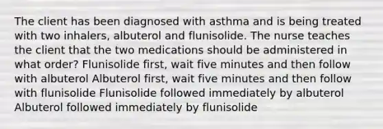 The client has been diagnosed with asthma and is being treated with two inhalers, albuterol and flunisolide. The nurse teaches the client that the two medications should be administered in what order? Flunisolide first, wait five minutes and then follow with albuterol Albuterol first, wait five minutes and then follow with flunisolide Flunisolide followed immediately by albuterol Albuterol followed immediately by flunisolide