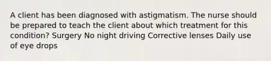 A client has been diagnosed with astigmatism. The nurse should be prepared to teach the client about which treatment for this condition? Surgery No night driving Corrective lenses Daily use of eye drops