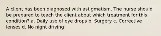 A client has been diagnosed with astigmatism. The nurse should be prepared to teach the client about which treatment for this condition? a. Daily use of eye drops b. Surgery c. Corrective lenses d. No night driving