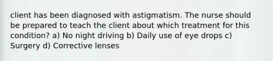 client has been diagnosed with astigmatism. The nurse should be prepared to teach the client about which treatment for this condition? a) No night driving b) Daily use of eye drops c) Surgery d) Corrective lenses