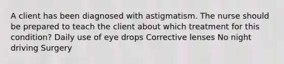 A client has been diagnosed with astigmatism. The nurse should be prepared to teach the client about which treatment for this condition? Daily use of eye drops Corrective lenses No night driving Surgery