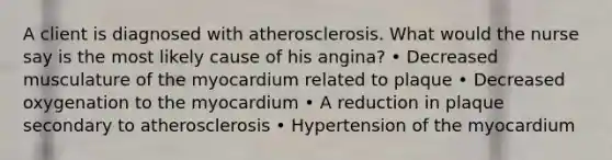 A client is diagnosed with atherosclerosis. What would the nurse say is the most likely cause of his angina? • Decreased musculature of the myocardium related to plaque • Decreased oxygenation to the myocardium • A reduction in plaque secondary to atherosclerosis • Hypertension of the myocardium