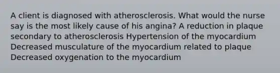 A client is diagnosed with atherosclerosis. What would the nurse say is the most likely cause of his angina? A reduction in plaque secondary to atherosclerosis Hypertension of the myocardium Decreased musculature of the myocardium related to plaque Decreased oxygenation to the myocardium