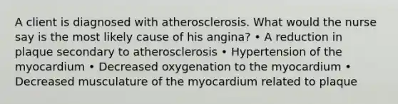 A client is diagnosed with atherosclerosis. What would the nurse say is the most likely cause of his angina? • A reduction in plaque secondary to atherosclerosis • Hypertension of the myocardium • Decreased oxygenation to the myocardium • Decreased musculature of the myocardium related to plaque