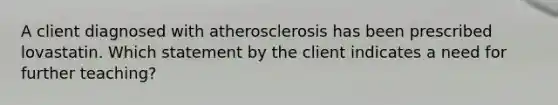 A client diagnosed with atherosclerosis has been prescribed lovastatin. Which statement by the client indicates a need for further teaching?