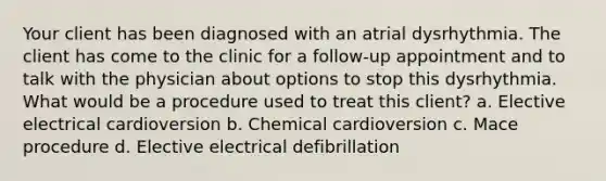 Your client has been diagnosed with an atrial dysrhythmia. The client has come to the clinic for a follow-up appointment and to talk with the physician about options to stop this dysrhythmia. What would be a procedure used to treat this client? a. Elective electrical cardioversion b. Chemical cardioversion c. Mace procedure d. Elective electrical defibrillation