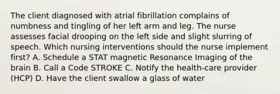 The client diagnosed with atrial fibrillation complains of numbness and tingling of her left arm and leg. The nurse assesses facial drooping on the left side and slight slurring of speech. Which nursing interventions should the nurse implement first? A. Schedule a STAT magnetic Resonance Imaging of the brain B. Call a Code STROKE C. Notify the health-care provider (HCP) D. Have the client swallow a glass of water