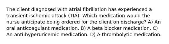 The client diagnosed with atrial fibrillation has experienced a transient ischemic attack (TIA). Which medication would the nurse anticipate being ordered for the client on discharge? A) An oral anticoagulant medication. B) A beta blocker medication. C) An anti-hyperuricemic medication. D) A thrombolytic medication.