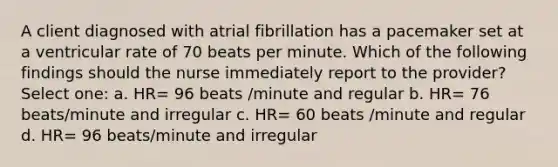 A client diagnosed with atrial fibrillation has a pacemaker set at a ventricular rate of 70 beats per minute. Which of the following findings should the nurse immediately report to the provider? Select one: a. HR= 96 beats /minute and regular b. HR= 76 beats/minute and irregular c. HR= 60 beats /minute and regular d. HR= 96 beats/minute and irregular