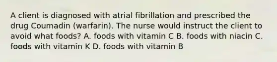 A client is diagnosed with atrial fibrillation and prescribed the drug Coumadin (warfarin). The nurse would instruct the client to avoid what foods? A. foods with vitamin C B. foods with niacin C. foods with vitamin K D. foods with vitamin B