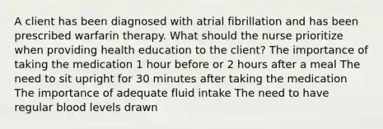 A client has been diagnosed with atrial fibrillation and has been prescribed warfarin therapy. What should the nurse prioritize when providing health education to the client? The importance of taking the medication 1 hour before or 2 hours after a meal The need to sit upright for 30 minutes after taking the medication The importance of adequate fluid intake The need to have regular blood levels drawn